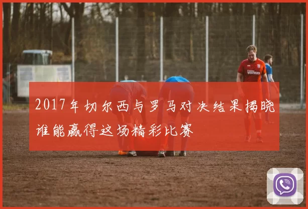 2017年切尔西与罗马对决结果揭晓谁能赢得这场精彩比赛