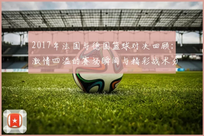 2017年法国与德国篮球对决回顾：激情四溢的赛场瞬间与精彩战术分析