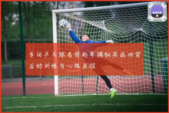 专访乒乓球名将赵军揭秘其成功背后的训练与心路历程