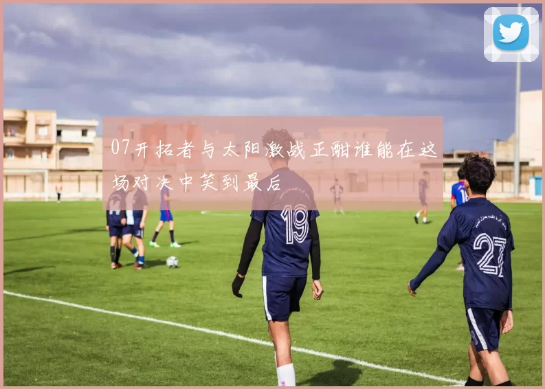 07开拓者与太阳激战正酣谁能在这场对决中笑到最后