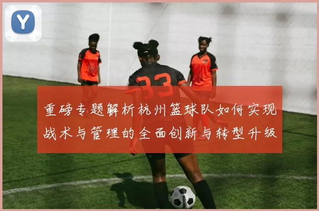 重磅专题解析杭州篮球队如何实现战术与管理的全面创新与转型升级