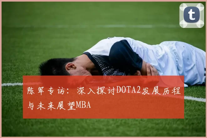 陈军专访：深入探讨DOTA2发展历程与未来展望MBA