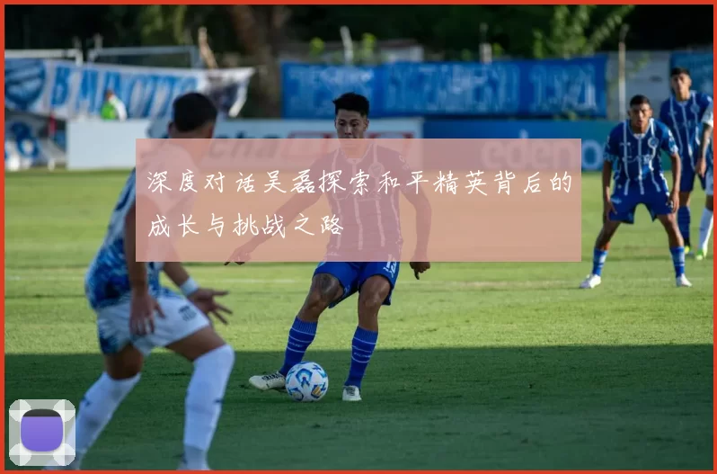 深度对话吴磊探索和平精英背后的成长与挑战之路