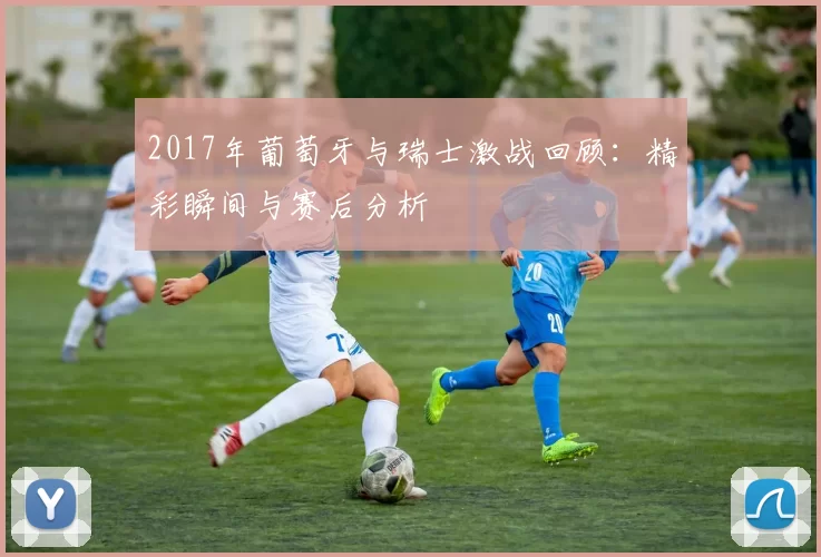 2017年葡萄牙与瑞士激战回顾：精彩瞬间与赛后分析