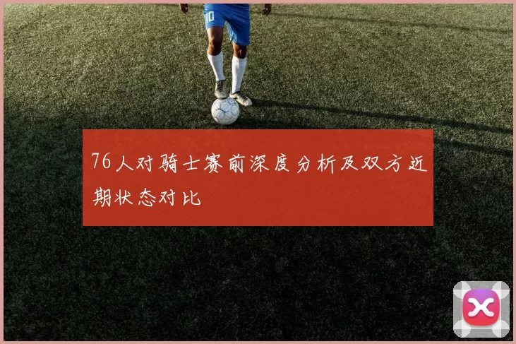 76人对骑士赛前深度分析及双方近期状态对比