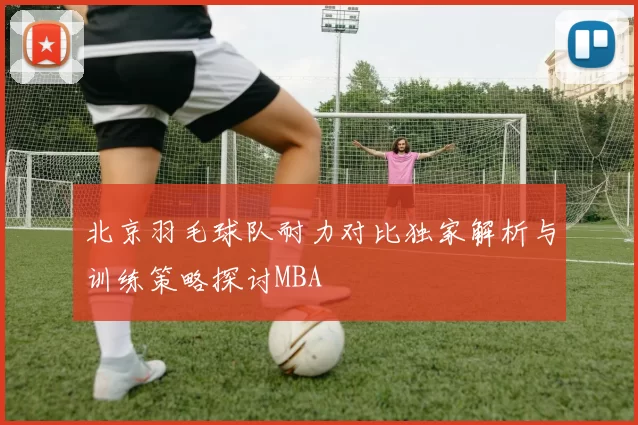 北京羽毛球队耐力对比独家解析与训练策略探讨MBA