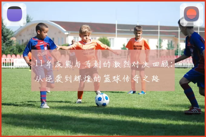 11年灰熊与马刺的激烈对决回顾：从逆袭到辉煌的篮球传奇之路