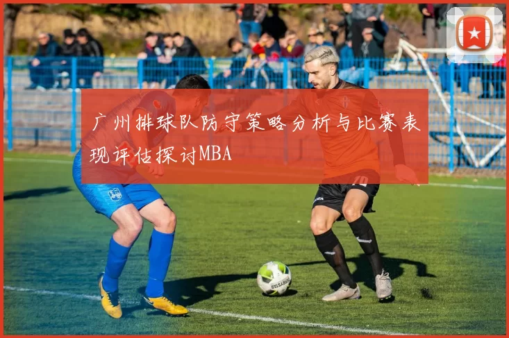 广州排球队防守策略分析与比赛表现评估探讨MBA